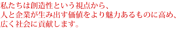 私たちは創造性という視点から、人と企業が生み出す価値をより魅力あるものに高め、広く社会に貢献します。