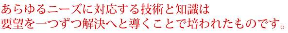 あらゆるニーズに対応する技術と知識は要望を一つずつ解決へと導くことで培われたものです。